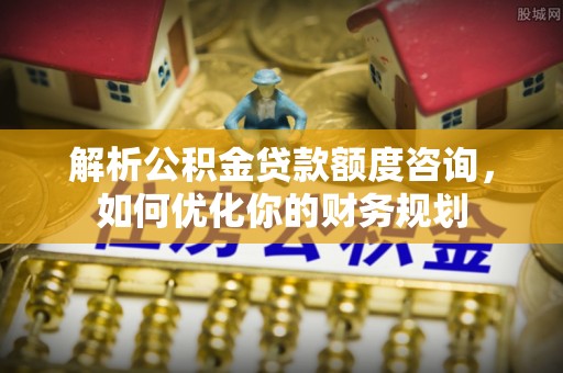 雁江解析公积金贷款额度咨询，如何优化你的财务规划