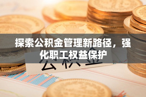 雁江探索公积金管理新路径，强化职工权益保护