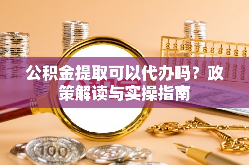 雁江公积金提取可以代办吗？政策解读与实操指南