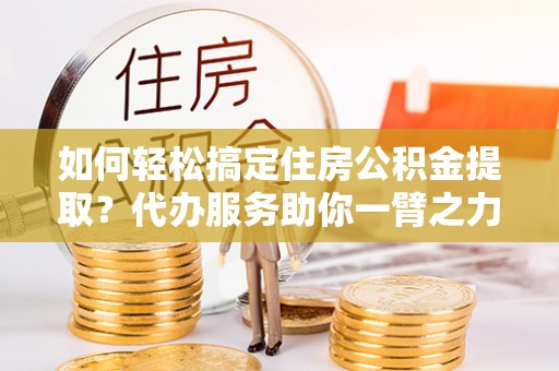 雁江如何轻松搞定住房公积金提取？代办服务助你一臂之力