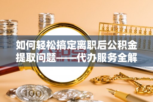 雁江如何轻松搞定离职后公积金提取问题——代办服务全解析