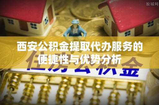 雁江西安公积金提取代办服务的便捷性与优势分析