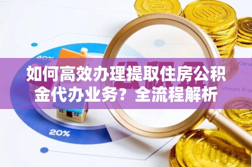 雁江如何高效办理提取住房公积金代办业务？全流程解析