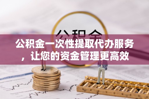 雁江公积金一次性提取代办服务，让您的资金管理更高效