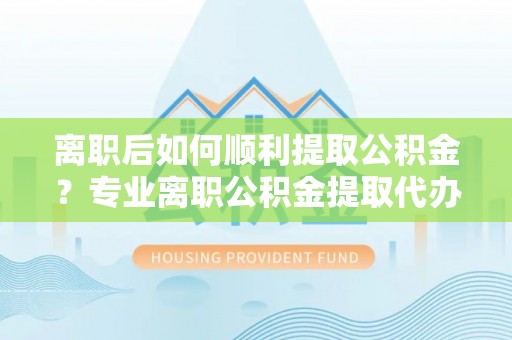 雁江离职后如何顺利提取公积金？专业离职公积金提取代办服务指南