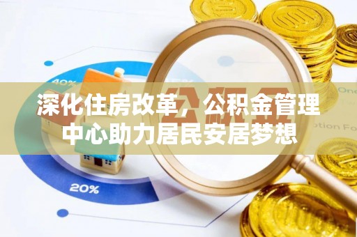 雁江深化住房改革，公积金管理中心助力居民安居梦想