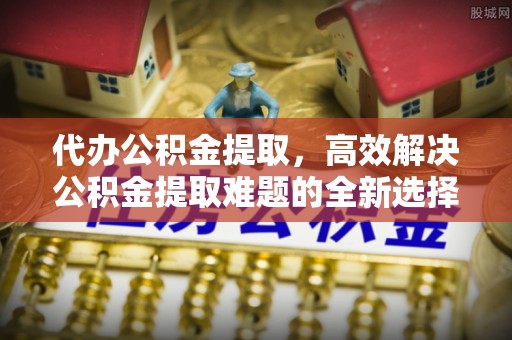 雁江代办公积金提取，高效解决公积金提取难题的全新选择