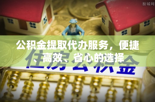 雁江公积金提取代办服务，便捷、高效、省心的选择