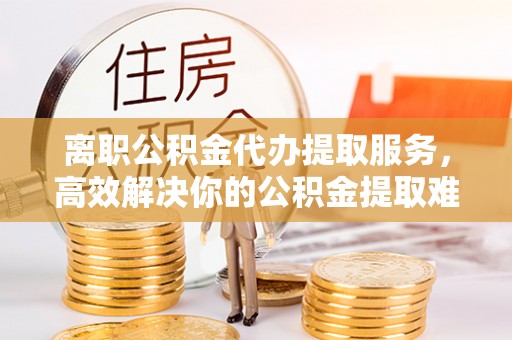 雁江离职公积金代办提取服务，高效解决你的公积金提取难题