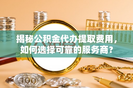 雁江揭秘公积金代办提取费用，如何选择可靠的服务商？