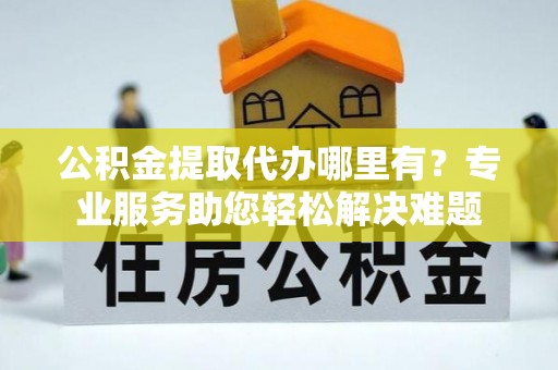 雁江公积金提取代办哪里有？专业服务助您轻松解决难题