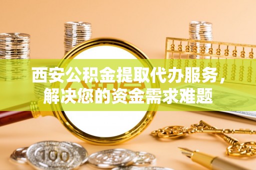 雁江西安公积金提取代办服务，解决您的资金需求难题