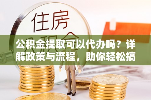雁江公积金提取可以代办吗？详解政策与流程，助你轻松搞定！