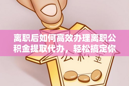 雁江离职后如何高效办理离职公积金提取代办，轻松搞定你的公积金