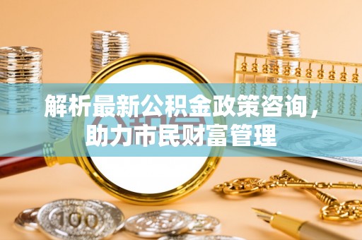 雁江解析最新公积金政策咨询，助力市民财富管理