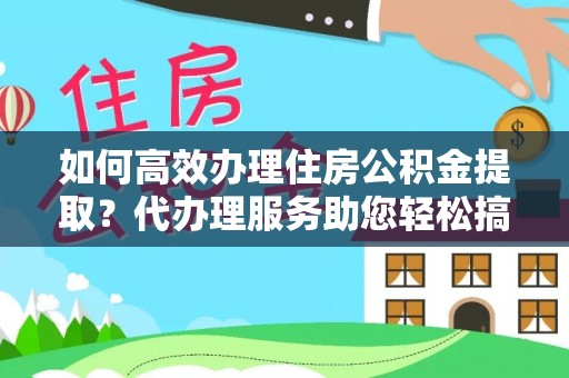 雁江如何高效办理住房公积金提取？代办理服务助您轻松搞定