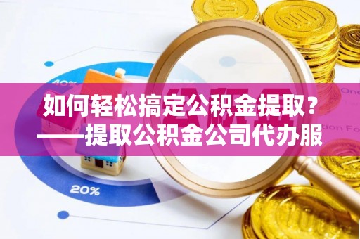 雁江如何轻松搞定公积金提取？——提取公积金公司代办服务全解析
