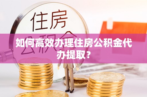 雁江如何高效办理住房公积金代办提取？