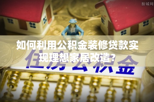 雁江如何利用公积金装修贷款实现理想家居改造？