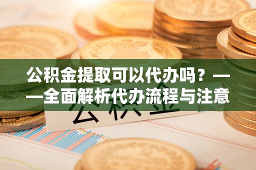 雁江公积金提取可以代办吗？——全面解析代办流程与注意事项
